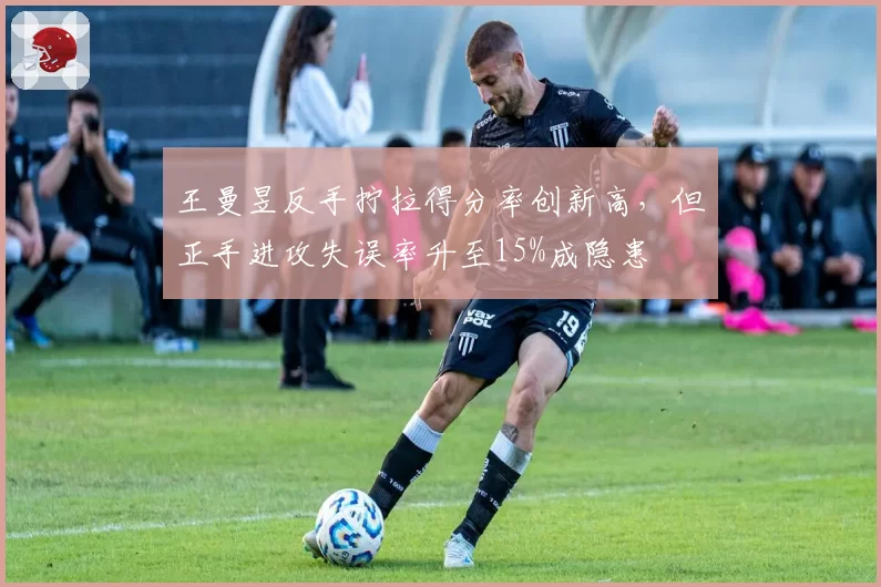王曼昱反手拧拉得分率创新高,但正手进攻失误率升至15%成隐患