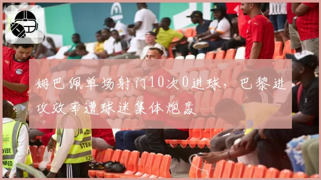 姆巴佩单场射门10次0进球，巴黎进攻效率遭球迷集体炮轰