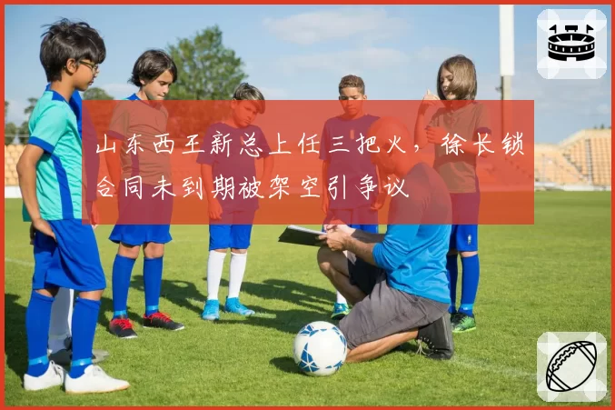 山东西王新总上任三把火，徐长锁合同未到期被架空引争议
