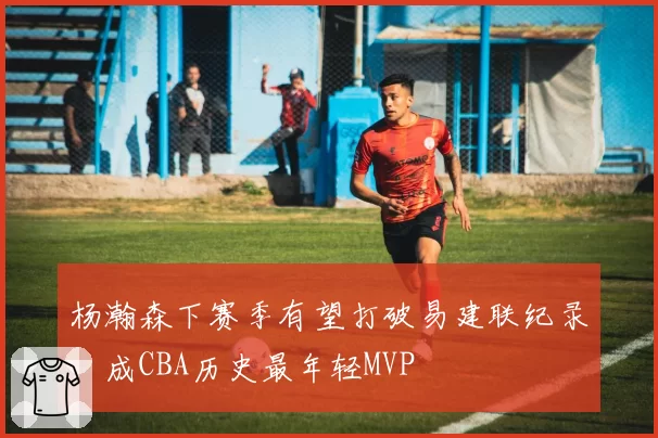 杨瀚森下赛季有望打破易建联纪录，成CBA历史最年轻MVP