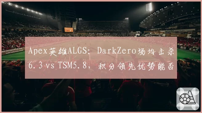 Apex英雄ALGS：DarkZero场均击杀6.3 vs TSM5.8，积分领先优势能否维持至决赛？
