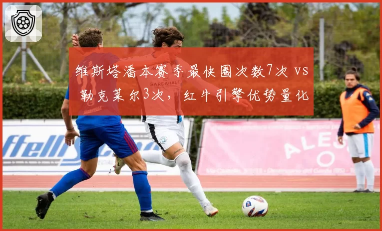 维斯塔潘本赛季最快圈次数7次 vs 勒克莱尔3次，红牛引擎优势量化呈现