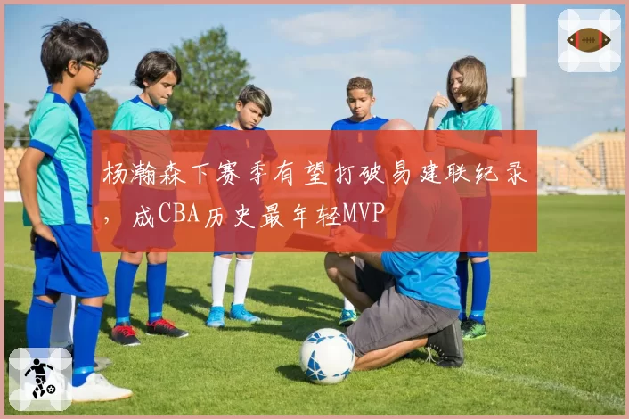 杨瀚森下赛季有望打破易建联纪录,成CBA历史最年轻MVP