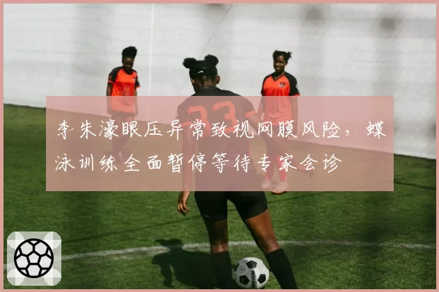 李朱濠眼压异常致视网膜风险，蝶泳训练全面暂停等待专家会诊
