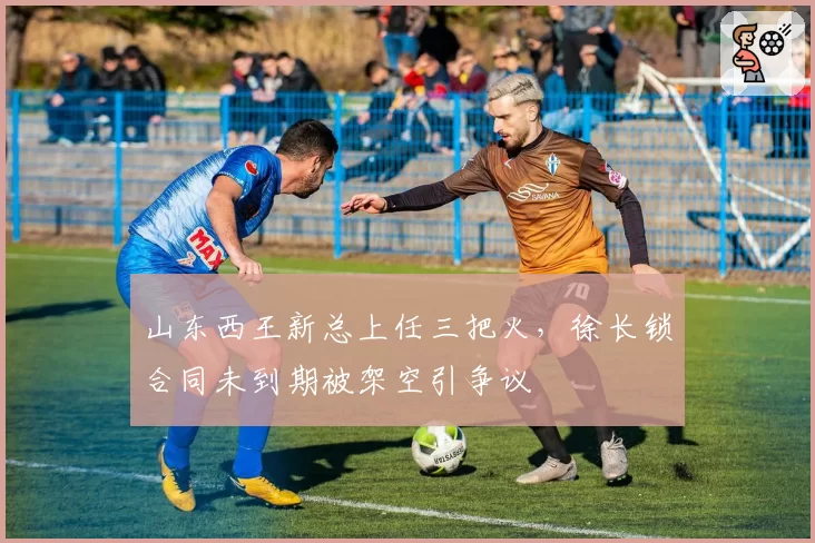 山东西王新总上任三把火,徐长锁合同未到期被架空引争议