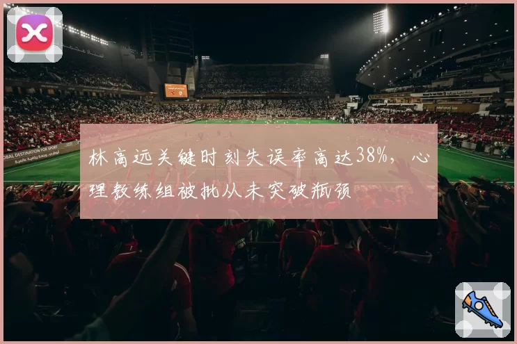 林高远关键时刻失误率高达38%，心理教练组被批从未突破瓶颈