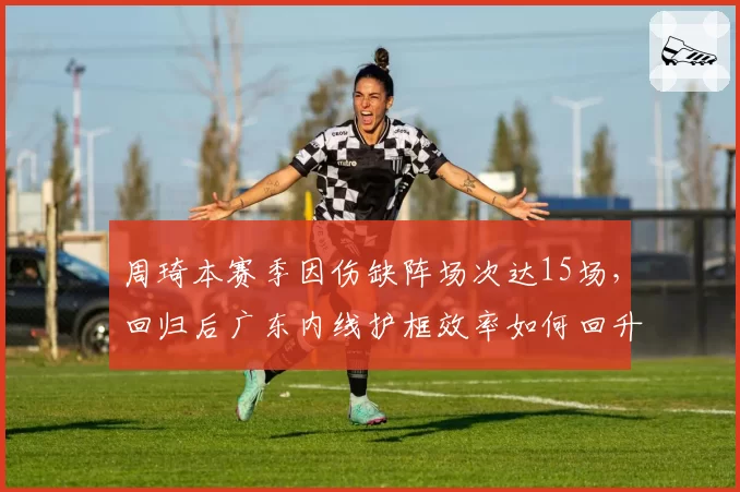 周琦本赛季因伤缺阵场次达15场，回归后广东内线护框效率如何回升？