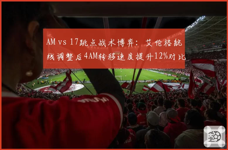 AM vs 17跳点战术博弈:艾伦格航线调整后4AM转移速度提升12%对比17堵桥成功率下降