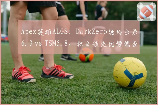 Apex英雄ALGS：DarkZero场均击杀6.3 vs TSM5.8，积分领先优势能否维持至决赛？