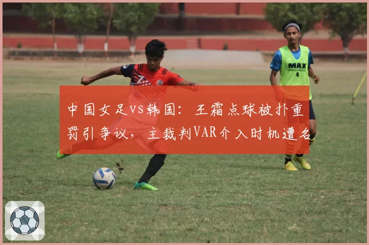 中国女足vs韩国:王霜点球被扑重罚引争议,主裁判VAR介入时机遭名嘴炮轰
