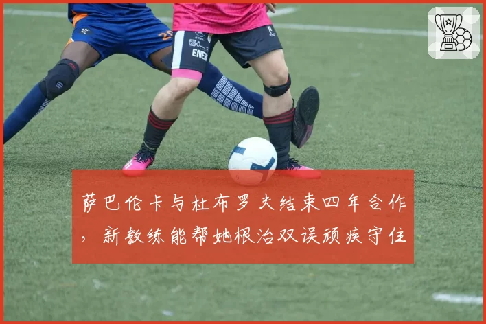 萨巴伦卡与杜布罗夫结束四年合作，新教练能帮她根治双误顽疾守住世界第一？