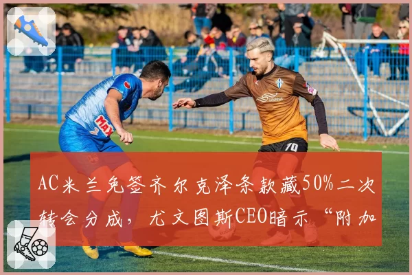 AC米兰免签齐尔克泽条款藏50%二次转会分成，尤文图斯CEO暗示“附加条款实为做账工具”