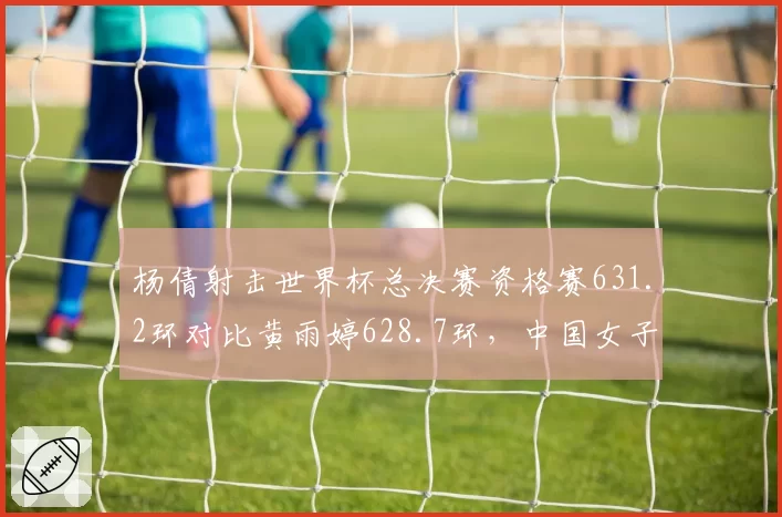 杨倩射击世界杯总决赛资格赛631.2环对比黄雨婷628.7环，中国女子步枪新老交替