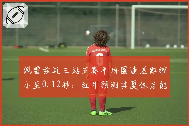 佩雷兹近三站正赛平均圈速差距缩小至0.12秒，红牛预测其夏休后能稳定贡献积分