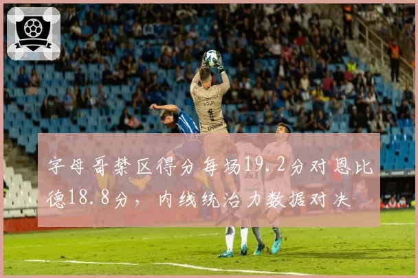 字母哥禁区得分每场19.2分对恩比德18.8分，内线统治力数据对决