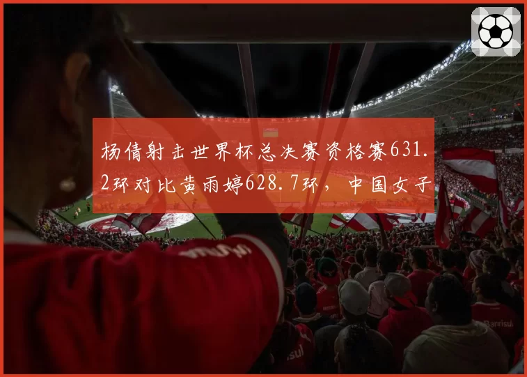 杨倩射击世界杯总决赛资格赛631.2环对比黄雨婷628.7环，中国女子步枪新老交替