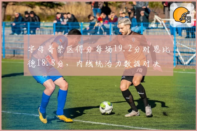 字母哥禁区得分每场19.2分对恩比德18.8分，内线统治力数据对决