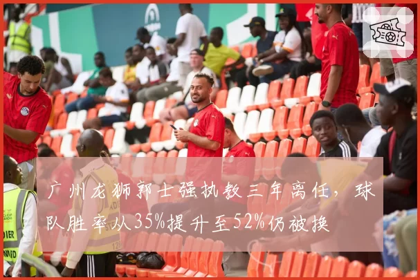 广州龙狮郭士强执教三年离任，球队胜率从35%提升至52%仍被换